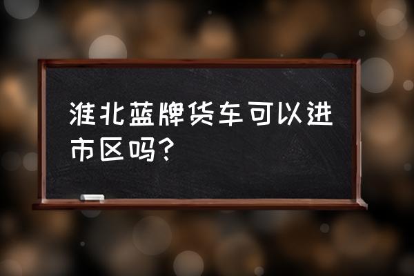 货车从淮北哪地方能到碧桂园 淮北蓝牌货车可以进市区吗? 货车从淮北哪地方能到碧桂园 淮北蓝牌货车可以进市区吗?