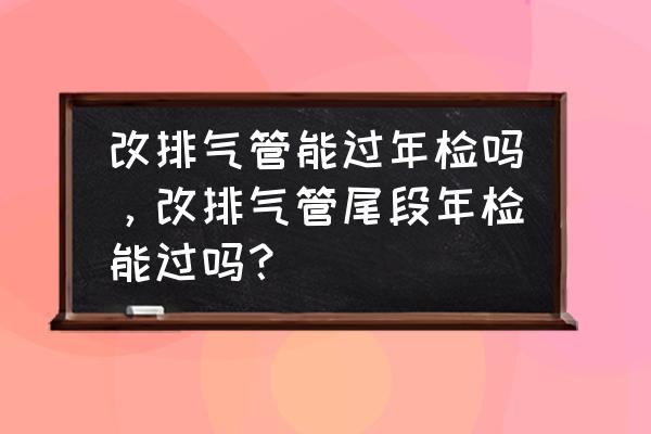 汽车排气管改装年检能过吗 改排气管能过年检吗,改排气管尾段年检能过吗? 汽车排气管改装年检能过吗 改排气管能过年检吗,改排气管尾段年检能过吗?