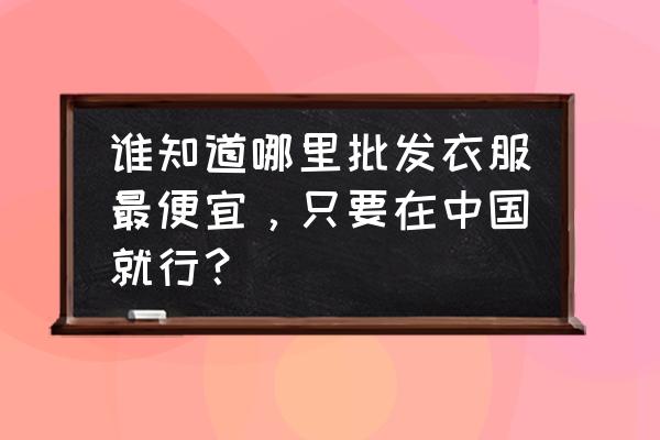 全国女装批发市场哪里最便宜 谁知道哪里批发衣服最便宜,只要在中国就行? 全国女装批发市场哪里最便宜 谁知道哪里批发衣服最便宜,只要在中国就行?