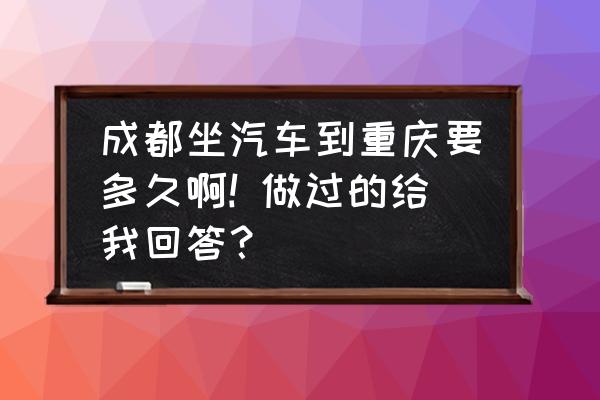 成都到重庆大巴车多久 成都坐汽车到重庆要多久啊! 做过的给我回答? 成都到重庆大巴车多久 成都坐汽车到重庆要多久啊! 做过的给我回答?