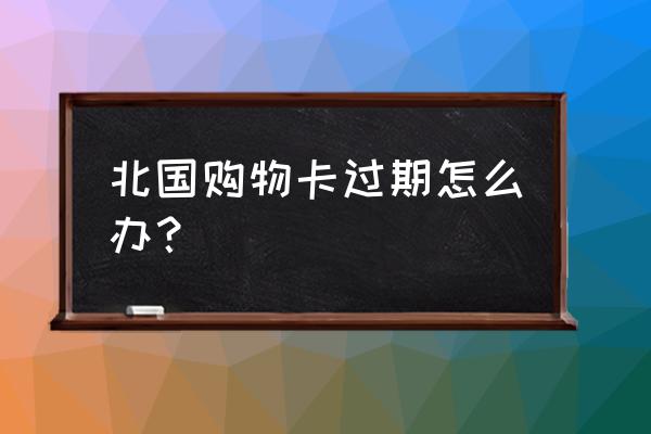 购物卡过期后怎么办 北国购物卡过期怎么办? 购物卡过期后怎么办 北国购物卡过期怎么办?