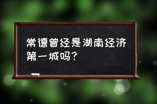 常德城市出名吗 常德曾经是湖南经济第一城吗? 常德城市出名吗 常德曾经是湖南经济第一城吗?