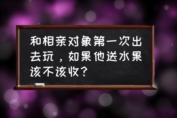 相亲送的水果要还回去吗 和相亲对象第一次出去玩,如果他送水果该不该收? 相亲送的水果要还回去吗 和相亲对象第一次出去玩,如果他送水果该不该收?