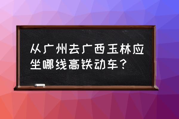玉林动车去广州多久 从广州去广西玉林应坐哪线高铁动车? 玉林动车去广州多久 从广州去广西玉林应坐哪线高铁动车?