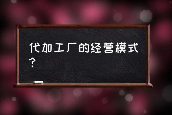 怎么经营一家加工厂 代加工厂的经营模式? 怎么经营一家加工厂 代加工厂的经营模式?