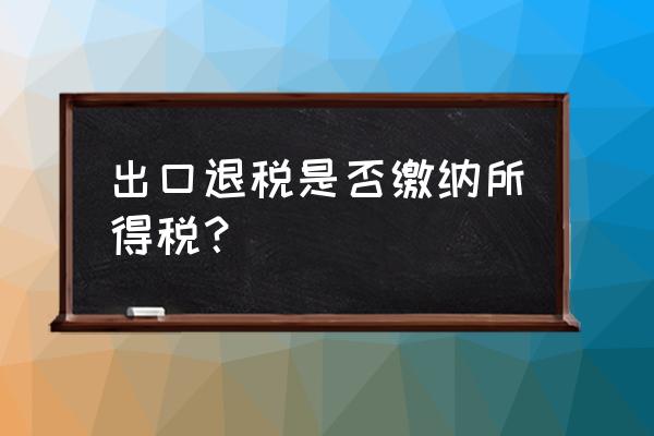 出口退税扣所得税吗 出口退税是否缴纳所得税? 出口退税扣所得税吗 出口退税是否缴纳所得税?