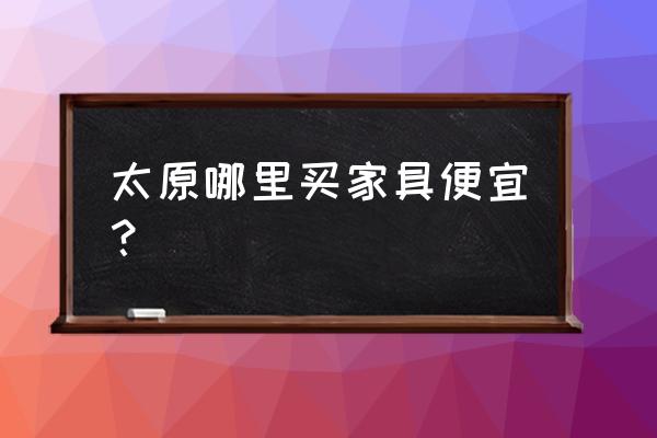 太原哪家家具城实惠 太原哪里买家具便宜? 太原哪家家具城实惠 太原哪里买家具便宜?