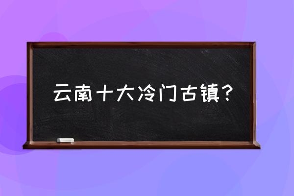 大理最美十大古镇 云南十大冷门古镇? 大理最美十大古镇 云南十大冷门古镇?