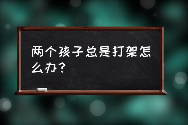 孩子喜欢和小朋友一起玩怎么办 两个孩子总是打架怎么办? 孩子喜欢和小朋友一起玩怎么办 两个孩子总是打架怎么办?