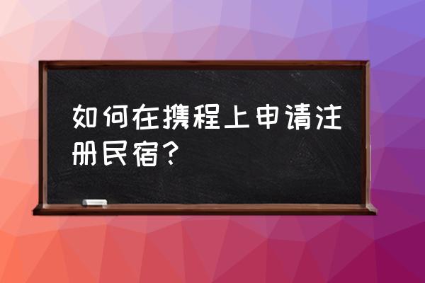怎么在携程上注册民宿 如何在携程上申请注册民宿? 怎么在携程上注册民宿 如何在携程上申请注册民宿?