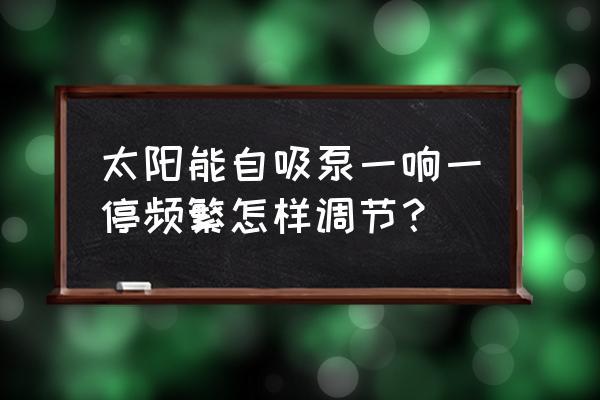 自吸泵频繁启动的原因及解决方法 太阳能自吸泵一响一停频繁怎样调节? 自吸泵频繁启动的原因及解决方法 太阳能自吸泵一响一停频繁怎样调节?