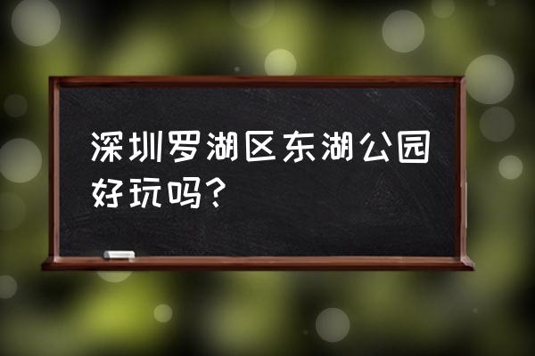 深圳罗湖有哪些好玩的地方 深圳罗湖区东湖公园好玩吗? 深圳罗湖有哪些好玩的地方 深圳罗湖区东湖公园好玩吗?
